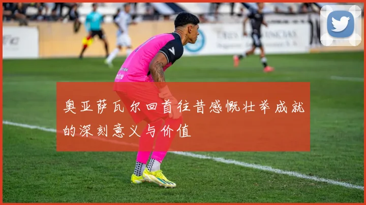 奥亚萨瓦尔回首往昔感慨壮举成就的深刻意义与价值