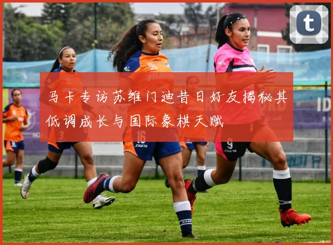 马卡专访苏维门迪昔日好友揭秘其低调成长与国际象棋天赋