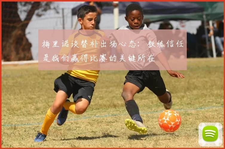 梅里诺谈替补出场心态：教练信任是我们赢得比赛的关键所在