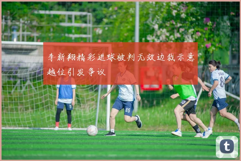 李新翔精彩进球被判无效边裁示意越位引发争议
