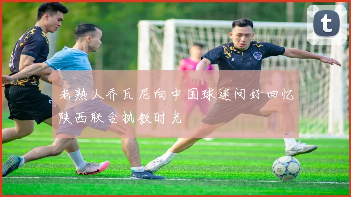 老熟人乔瓦尼向中国球迷问好回忆陕西联合执教时光