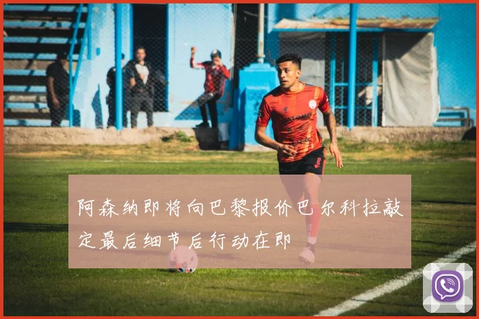 阿森纳即将向巴黎报价巴尔科拉敲定最后细节后行动在即