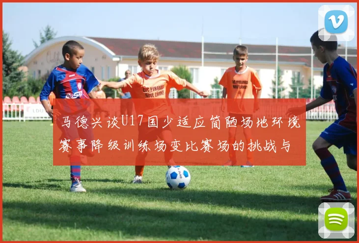 马德兴谈U17国少适应简陋场地环境赛事降级训练场变比赛场的挑战与应对