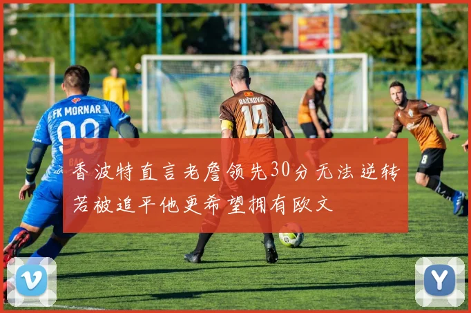 香波特直言老詹领先30分无法逆转若被追平他更希望拥有欧文