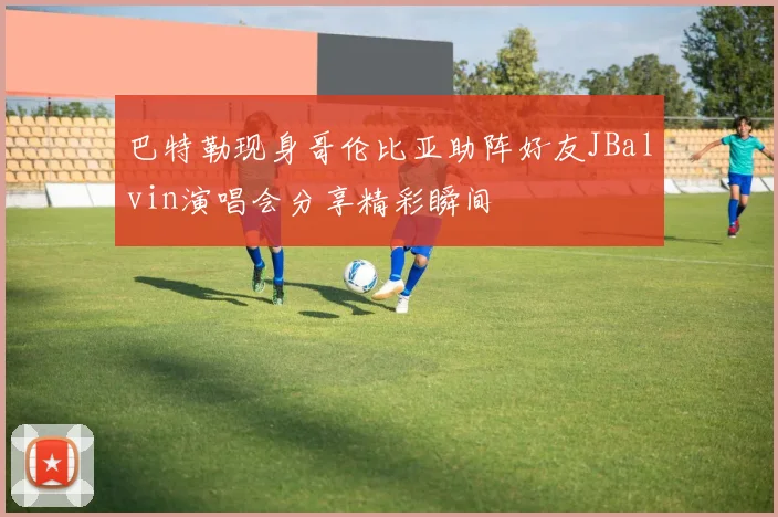 巴特勒现身哥伦比亚助阵好友JBalvin演唱会分享精彩瞬间