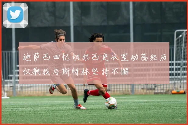 迪萨西回忆切尔西更衣室动荡经历仅剩我与斯特林坚持不懈