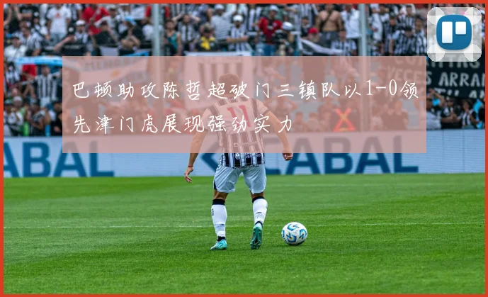 巴顿助攻陈哲超破门三镇队以1-0领先津门虎展现强劲实力