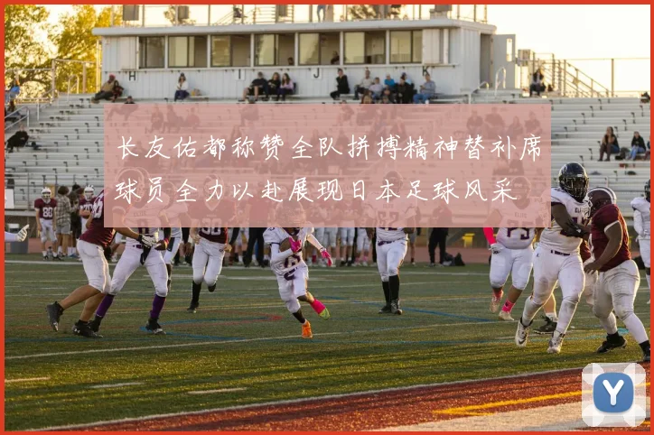 长友佑都称赞全队拼搏精神替补席球员全力以赴展现日本足球风采