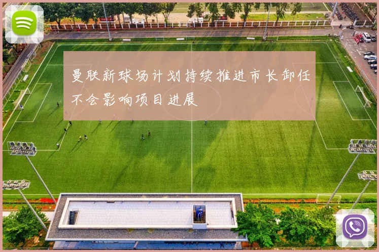 曼联新球场计划持续推进市长卸任不会影响项目进展