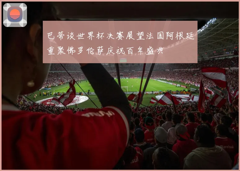 巴蒂谈世界杯决赛展望法国阿根廷重聚佛罗伦萨庆祝百年盛典