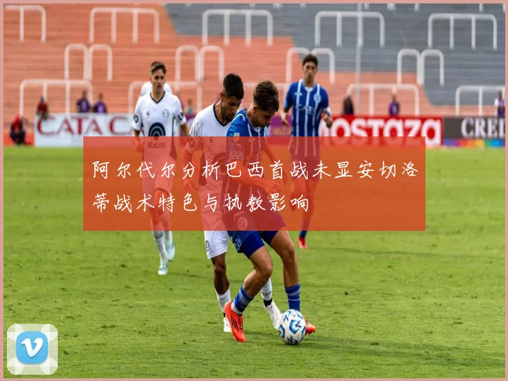 阿尔代尔分析巴西首战未显安切洛蒂战术特色与执教影响