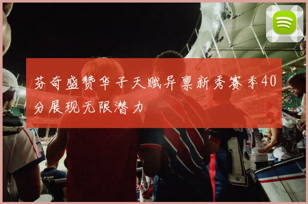 芬奇盛赞华子天赋异禀新秀赛季40分展现无限潜力