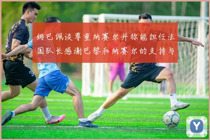 姆巴佩谈尊重纳赛尔并称能担任法国队长感谢巴黎和纳赛尔的支持与帮助