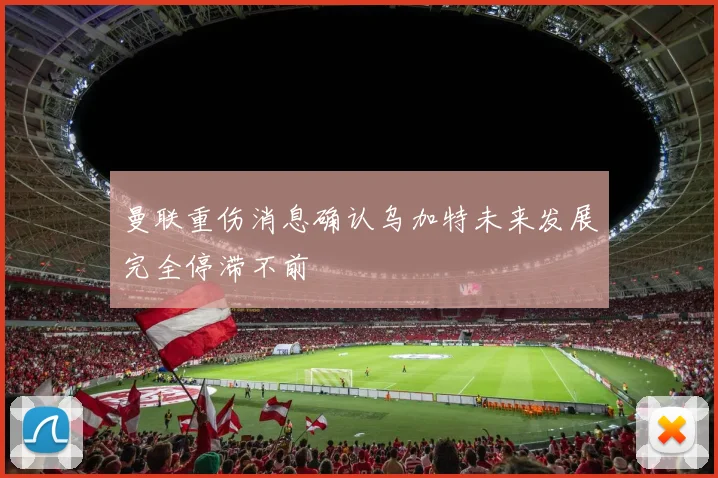 曼联重伤消息确认乌加特未来发展完全停滞不前