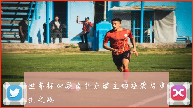世界杯回顾南非东道主的逆袭与重生之路