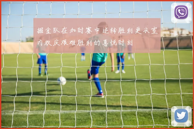 掘金队在加时赛中逆转胜利更衣室内欢庆艰难胜利的喜悦时刻