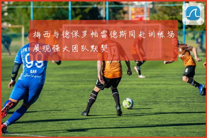 梅西与德保罗帕雷德斯同赴训练场展现强大团队默契
