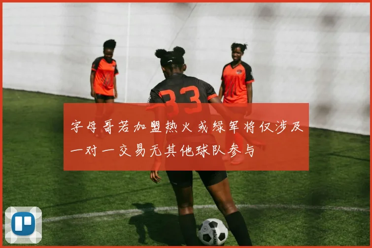 字母哥若加盟热火或绿军将仅涉及一对一交易无其他球队参与