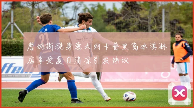詹姆斯现身意大利卡普里岛冰淇淋店享受夏日清凉引发热议
