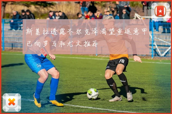 斯基拉透露齐尔克泽渴望重返意甲已向罗马和尤文推荐