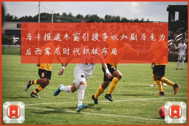 马卡报道冬窗引援争议加剧马竞为后西蒙尼时代积极布局