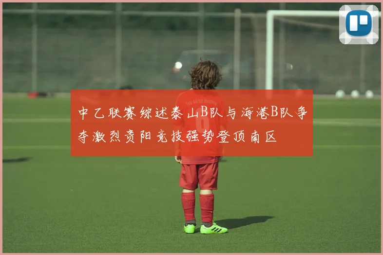 中乙联赛综述泰山B队与海港B队争夺激烈贵阳竞技强势登顶南区