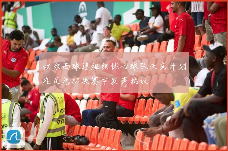切尔西球迷组织忧心球队未来计划在足总杯决赛中发声抗议
