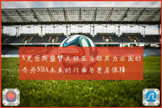 A史密斯盛赞文班亚马称其为法国的乔丹NBA未来的门面与票房保障